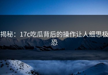 揭秘：17c吃瓜背后的操作让人细思极恐