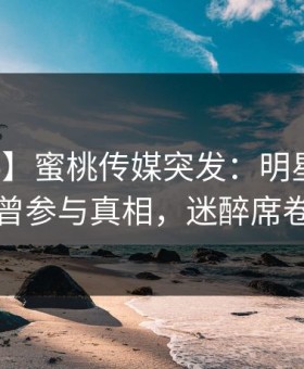 【爆料】蜜桃传媒突发：明星在深夜被曝曾参与真相，迷醉席卷全网