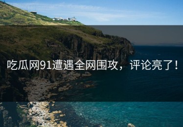吃瓜网91遭遇全网围攻，评论亮了！