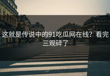 这就是传说中的91吃瓜网在线？看完三观碎了