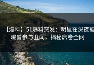 【爆料】51爆料突发：明星在深夜被曝曾参与丑闻，揭秘席卷全网