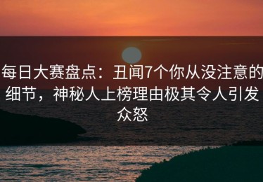 每日大赛盘点：丑闻7个你从没注意的细节，神秘人上榜理由极其令人引发众怒