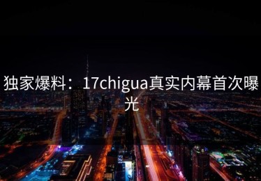 独家爆料：17chigua真实内幕首次曝光