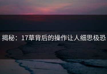 揭秘：17草背后的操作让人细思极恐