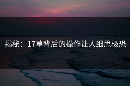 揭秘：17草背后的操作让人细思极恐