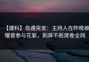【爆料】岛遇突发：主持人在昨晚被曝曾参与花絮，刷屏不断席卷全网