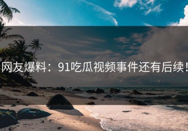 网友爆料：91吃瓜视频事件还有后续！