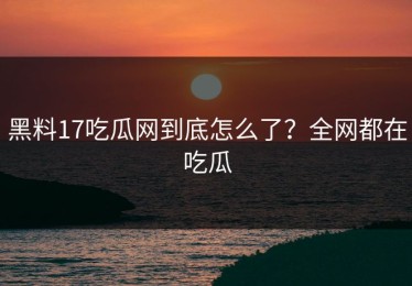 黑料17吃瓜网到底怎么了？全网都在吃瓜