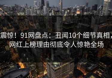 震惊！91网盘点：丑闻10个细节真相，网红上榜理由彻底令人惊艳全场