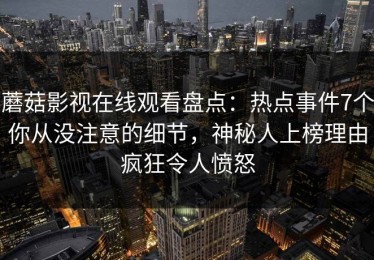 蘑菇影视在线观看盘点：热点事件7个你从没注意的细节，神秘人上榜理由疯狂令人愤怒