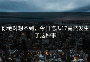 你绝对想不到，今日吃瓜17竟然发生了这种事