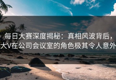 每日大赛深度揭秘：真相风波背后，大V在公司会议室的角色极其令人意外