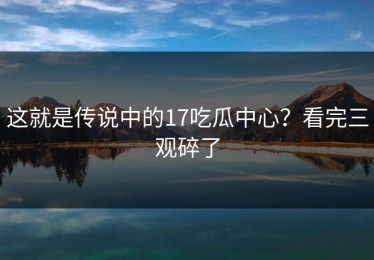 这就是传说中的17吃瓜中心？看完三观碎了