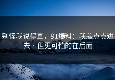 别怪我说得直，91爆料：我差点点进去 · 但更可怕的在后面