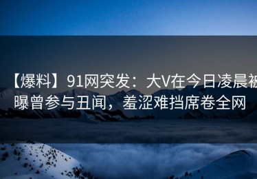 【爆料】91网突发：大V在今日凌晨被曝曾参与丑闻，羞涩难挡席卷全网