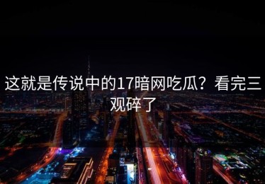 这就是传说中的17暗网吃瓜？看完三观碎了