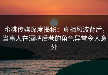 蜜桃传媒深度揭秘：真相风波背后，当事人在酒吧后巷的角色异常令人意外