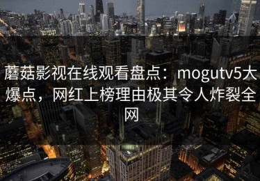 蘑菇影视在线观看盘点：mogutv5大爆点，网红上榜理由极其令人炸裂全网