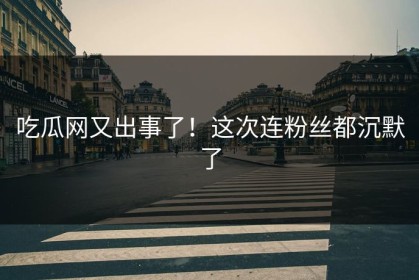 吃瓜网又出事了！这次连粉丝都沉默了