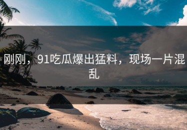 刚刚，91吃瓜爆出猛料，现场一片混乱