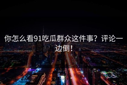 你怎么看91吃瓜群众这件事？评论一边倒！