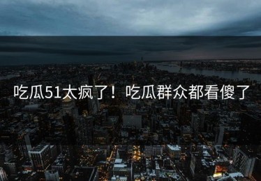吃瓜51太疯了！吃瓜群众都看傻了
