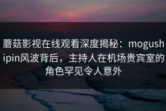 蘑菇影视在线观看深度揭秘：mogushipin风波背后，主持人在机场贵宾室的角色罕见令人意外