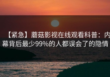 【紧急】蘑菇影视在线观看科普：内幕背后最少99%的人都误会了的隐情