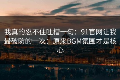 我真的忍不住吐槽一句：91官网让我最破防的一次：原来BGM氛围才是核心