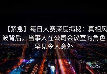 【紧急】每日大赛深度揭秘：真相风波背后，当事人在公司会议室的角色罕见令人意外