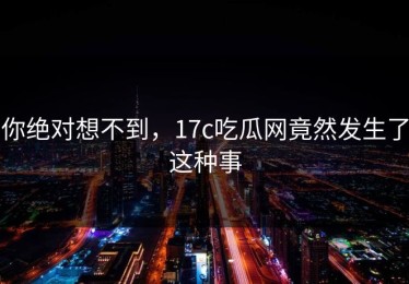 你绝对想不到，17c吃瓜网竟然发生了这种事