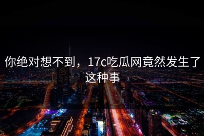 你绝对想不到，17c吃瓜网竟然发生了这种事
