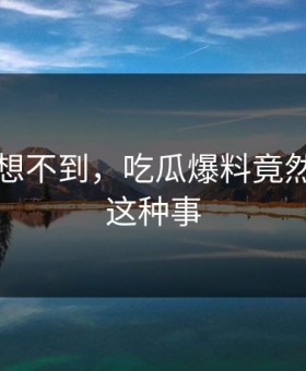 你绝对想不到，吃瓜爆料竟然发生了这种事