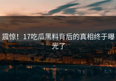 震惊！17吃瓜黑料背后的真相终于曝光了