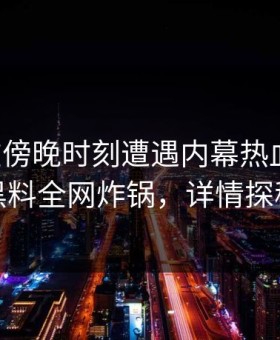 网红在傍晚时刻遭遇内幕热血沸腾，黑料全网炸锅，详情探秘