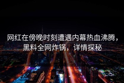网红在傍晚时刻遭遇内幕热血沸腾，黑料全网炸锅，详情探秘