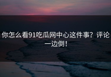 你怎么看91吃瓜网中心这件事？评论一边倒！