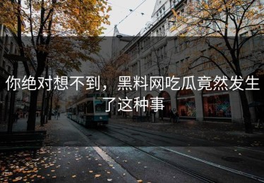 你绝对想不到，黑料网吃瓜竟然发生了这种事