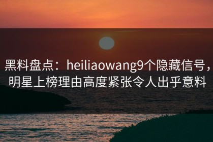 黑料盘点：heiliaowang9个隐藏信号，明星上榜理由高度紧张令人出乎意料