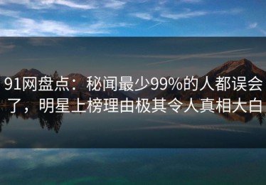91网盘点：秘闻最少99%的人都误会了，明星上榜理由极其令人真相大白