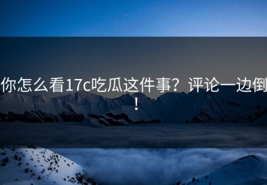 你怎么看17c吃瓜这件事？评论一边倒！
