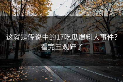 这就是传说中的17吃瓜爆料大事件？看完三观碎了