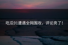 吃瓜91遭遇全网围攻，评论亮了！