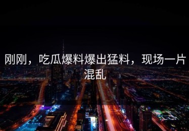 刚刚，吃瓜爆料爆出猛料，现场一片混乱