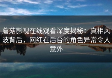 蘑菇影视在线观看深度揭秘：真相风波背后，网红在后台的角色异常令人意外