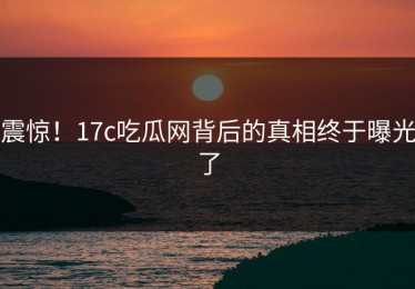 震惊！17c吃瓜网背后的真相终于曝光了