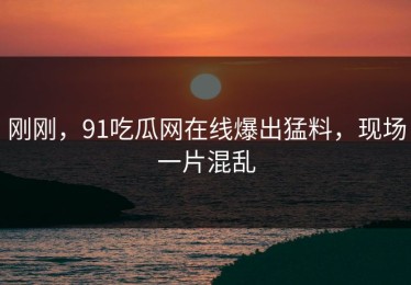 刚刚，91吃瓜网在线爆出猛料，现场一片混乱