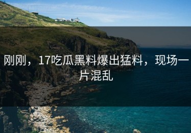 刚刚，17吃瓜黑料爆出猛料，现场一片混乱