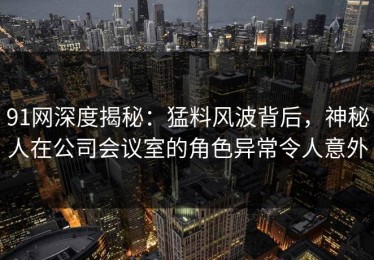 91网深度揭秘：猛料风波背后，神秘人在公司会议室的角色异常令人意外