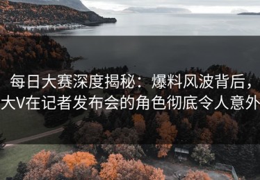每日大赛深度揭秘：爆料风波背后，大V在记者发布会的角色彻底令人意外